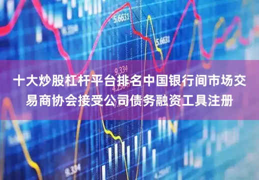 十大炒股杠杆平台排名中国银行间市场交易商协会接受公司债务融资工具注册