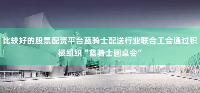 比较好的股票配资平台蓝骑士配送行业联合工会通过积极组织“蓝骑士圆桌会”