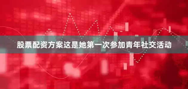 股票配资方案这是她第一次参加青年社交活动