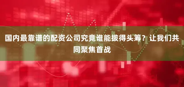 国内最靠谱的配资公司究竟谁能拔得头筹？让我们共同聚焦首战
