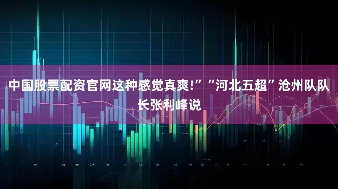 中国股票配资官网这种感觉真爽!”“河北五超”沧州队队长张利峰说