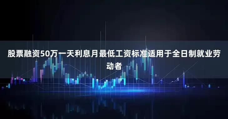 股票融资50万一天利息月最低工资标准适用于全日制就业劳动者