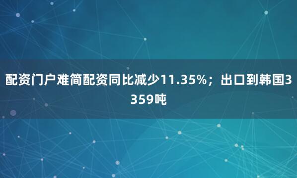 配资门户难简配资同比减少11.35%；出口到韩国3359吨