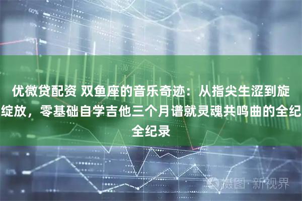 优微贷配资 双鱼座的音乐奇迹:从指尖生涩到旋律绽放,零基础自学吉他三个月谱就灵魂共鸣曲的全纪录