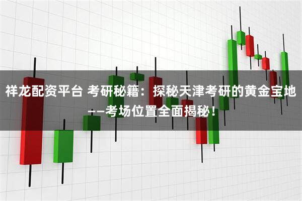 祥龙配资平台 考研秘籍：探秘天津考研的黄金宝地——考场位置全面揭秘！