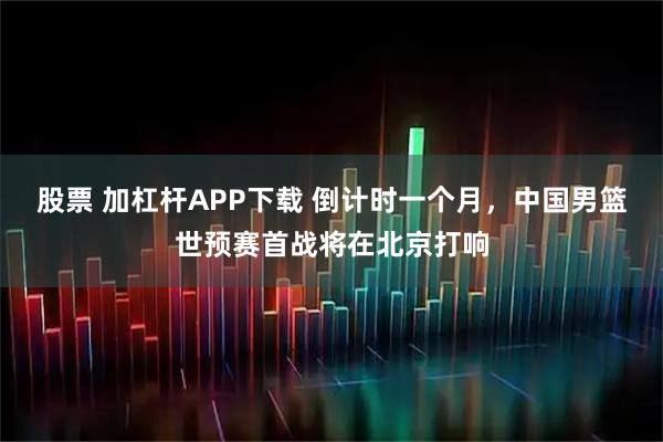 股票 加杠杆APP下载 倒计时一个月，中国男篮世预赛首战将在北京打响