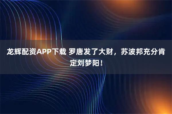 龙辉配资APP下载 罗唐发了大财,苏波邦充分肯定刘梦阳!