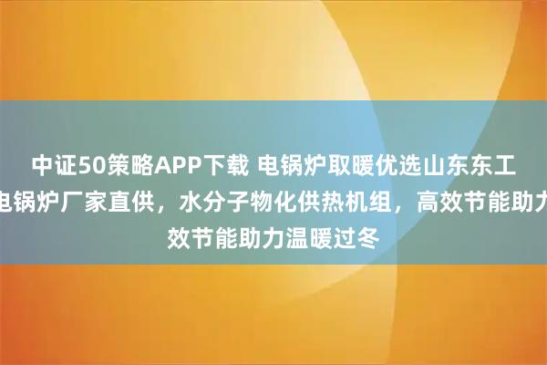 中证50策略APP下载 电锅炉取暖优选山东东工新能源，电锅炉厂家直供，水分子物化供热机组，高效节能助力温暖过冬
