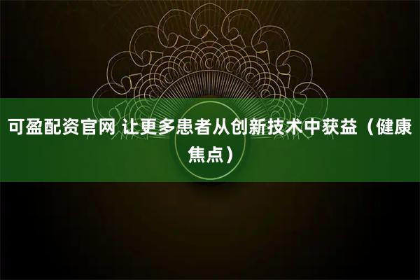 可盈配资官网 让更多患者从创新技术中获益(健康焦点)