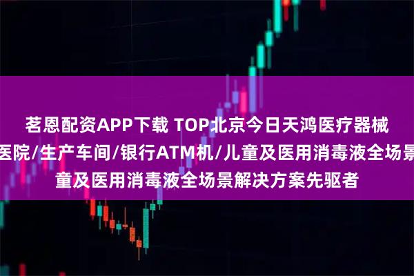 茗恩配资APP下载 TOP北京今日天鸿医疗器械制造有限公司：医院/生产车间/银行ATM机/儿童及医用消毒液全场景解决方案先驱者