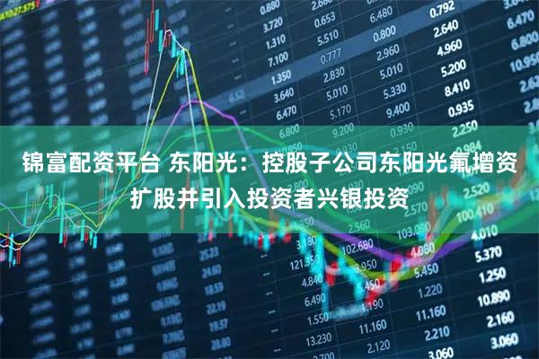 锦富配资平台 东阳光：控股子公司东阳光氟增资扩股并引入投资者兴银投资