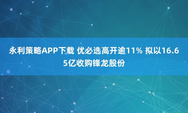 永利策略APP下载 优必选高开逾11% 拟以16.65亿收购锋龙股份