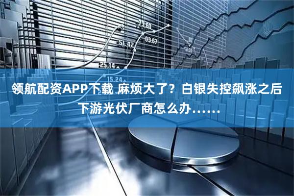 领航配资APP下载 麻烦大了?白银失控飙涨之后 下游光伏厂商怎么办……