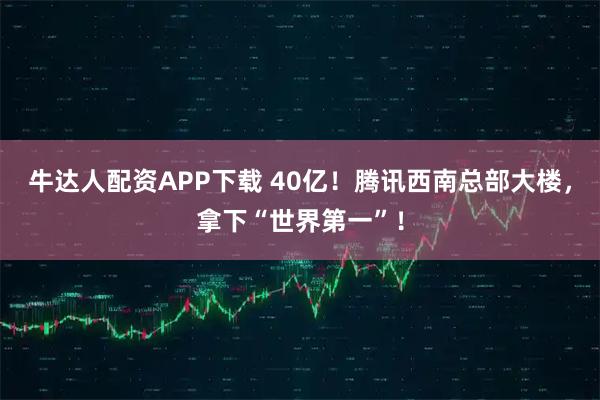 牛达人配资APP下载 40亿！腾讯西南总部大楼，拿下“世界第一”！