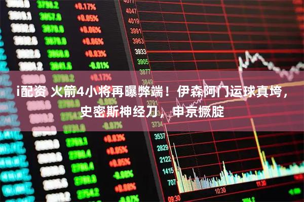 i配资 火箭4小将再曝弊端！伊森阿门运球真垮，史密斯神经刀，申京撅腚