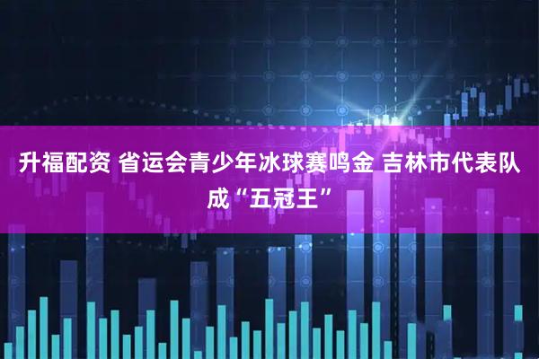 升福配资 省运会青少年冰球赛鸣金 吉林市代表队成“五冠王”