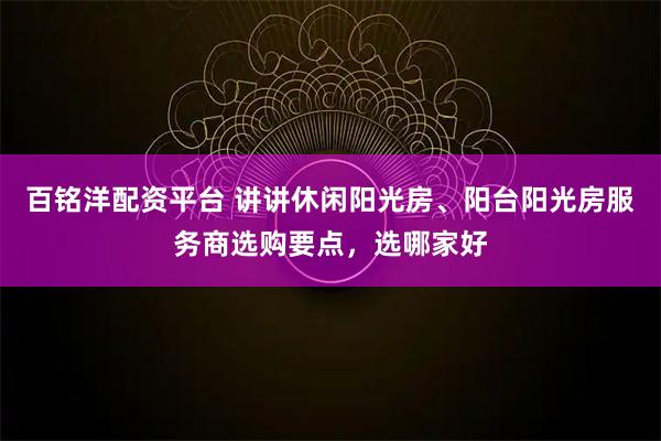 百铭洋配资平台 讲讲休闲阳光房、阳台阳光房服务商选购要点，选哪家好