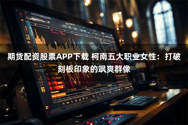 期货配资股票APP下载 柯南五大职业女性:打破刻板印象的飒爽群像