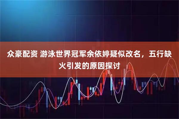 众豪配资 游泳世界冠军余依婷疑似改名,五行缺火引发的原因探讨