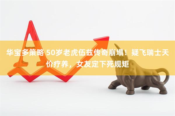华宝多策略 50岁老虎伍兹传奇崩塌！疑飞瑞士天价疗养，女友定下死规矩