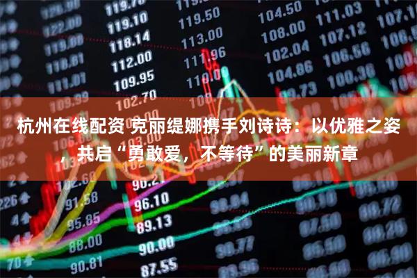杭州在线配资 克丽缇娜携手刘诗诗：以优雅之姿，共启“勇敢爱，不等待”的美丽新章