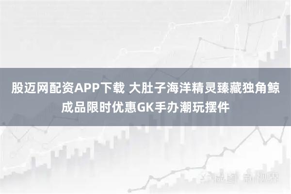 股迈网配资APP下载 大肚子海洋精灵臻藏独角鲸成品限时优惠GK手办潮玩摆件