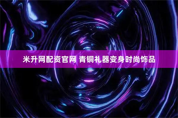 米升网配资官网 青铜礼器变身时尚饰品