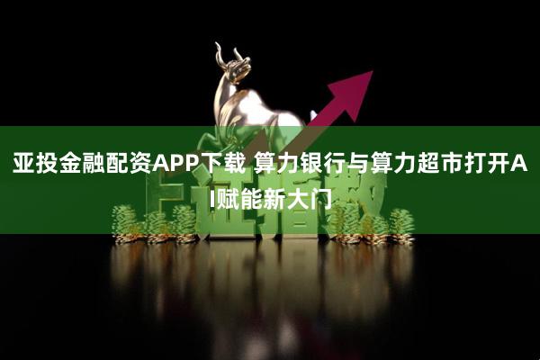 亚投金融配资APP下载 算力银行与算力超市打开AI赋能新大门