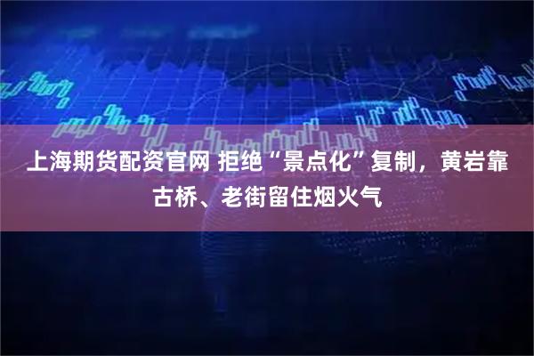 上海期货配资官网 拒绝“景点化”复制，黄岩靠古桥、老街留住烟火气