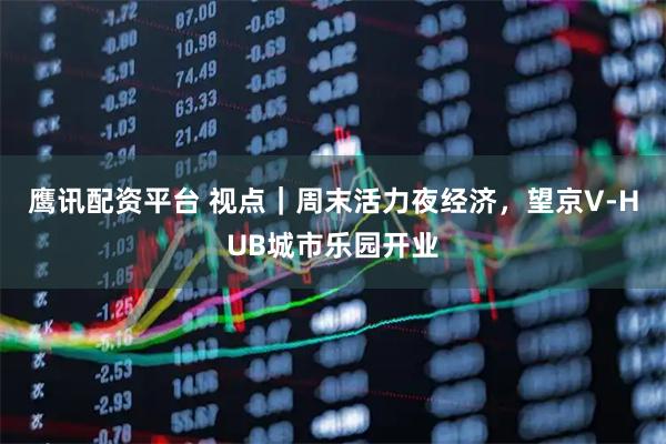 鹰讯配资平台 视点｜周末活力夜经济，望京V-HUB城市乐园开业