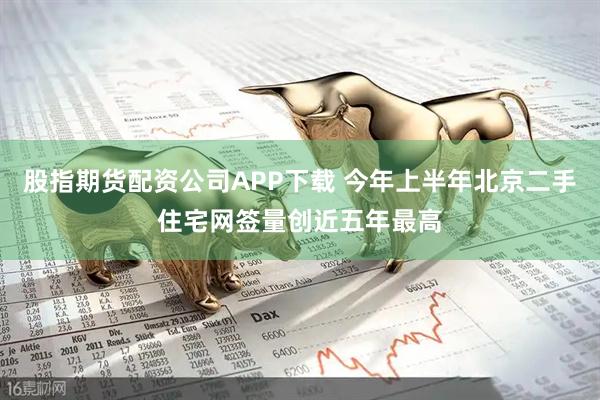 股指期货配资公司APP下载 今年上半年北京二手住宅网签量创近五年最高
